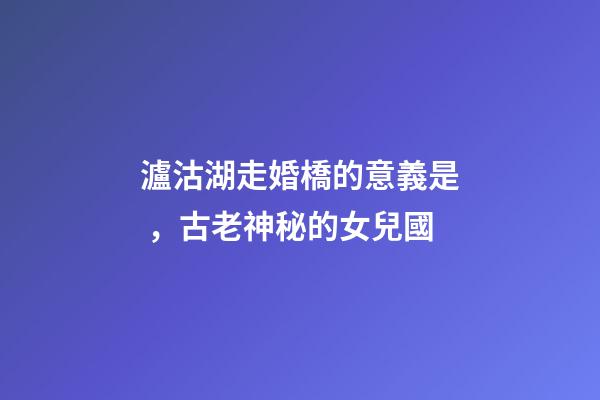 瀘沽湖走婚橋的意義是，古老神秘的女兒國